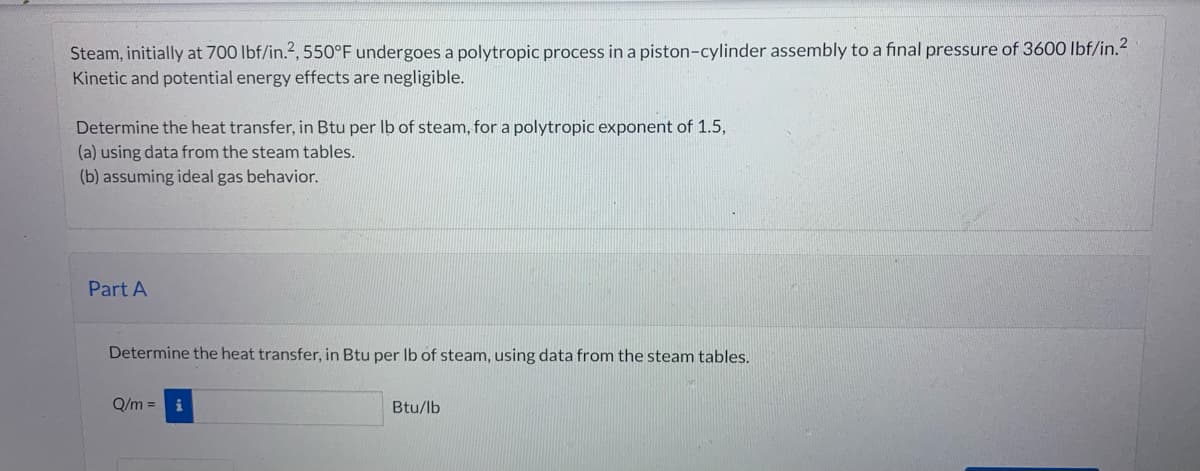 Steam, initially at 700 lbf/in.2, 550°F undergoes a polytropic process in a piston-cylinder assembly to a final pressure of 3600 lbf/in.²
Kinetic and potential energy effects are negligible.
Determine the heat transfer, in Btu per lb of steam, for a polytropic exponent of 1.5,
(a) using data from the steam tables.
(b) assuming ideal gas behavior.
Part A
Determine the heat transfer, in Btu per lb of steam, using data from the steam tables.
Q/m =
i
Btu/lb
