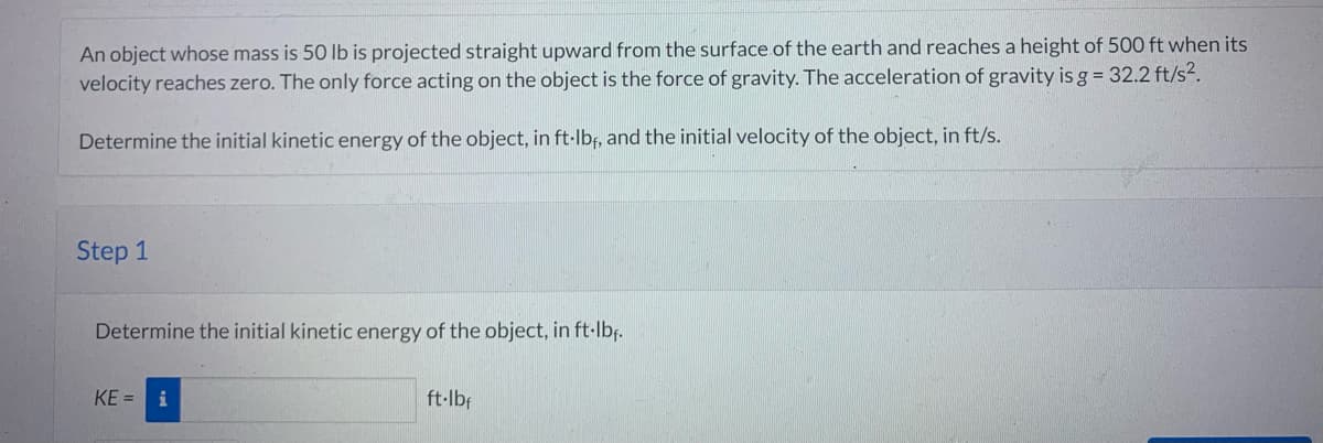 An object whose mass is 50 lb is projected straight upward from the surface of the earth and reaches a height of 500 ft when its
velocity reaches zero. The only force acting on the object is the force of gravity. The acceleration of gravity is g = 32.2 ft/s².
Determine the initial kinetic energy of the object, in ft·lbf, and the initial velocity of the object, in ft/s.
Step 1
Determine the initial kinetic energy of the object, in ft·lbf.
KE= i
ft·lbf