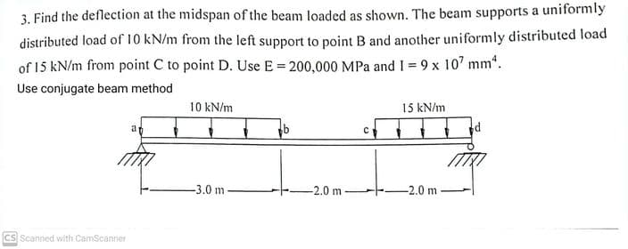 3. Find the deflection at the midspan of the beam loaded as shown. The beam supports a uniformly
distributed load of 10 kN/m from the left support to point B and another uniformly distributed load
of 15 kN/m from point C to point D. Use E = 200,000 MPa and I = 9 x 107 mm².
Use conjugate beam method
CS Scanned with CamScanner
an
10 kN/m
-3.0 m-
-2.0 m
с
15 kN/m
-2.0 m
d
