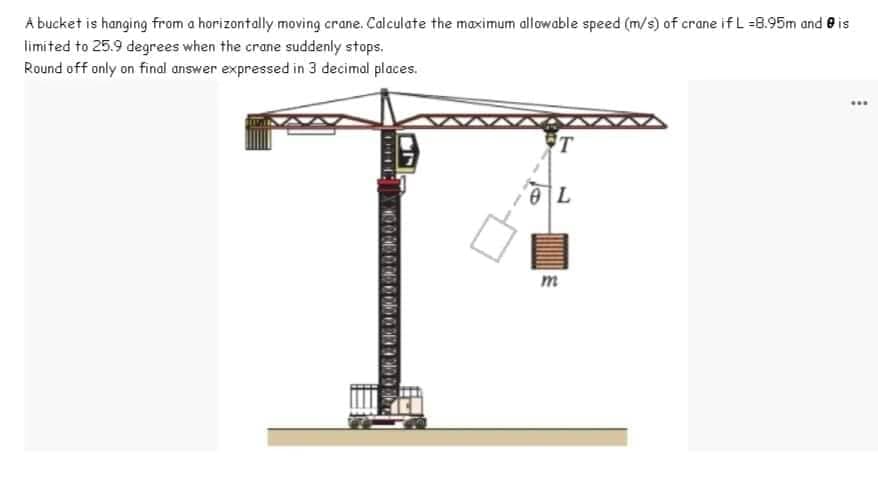 A bucket is hanging from a horizontally moving crane. Calculate the maximum allowable speed (m/s) of crane if L =8.95m and is
limited to 25.9 degrees when the crane suddenly stops.
Round off only on final answer expressed in 3 decimal places.
TOK
NO 000 000 000 01
200 000
T
OL
m
www