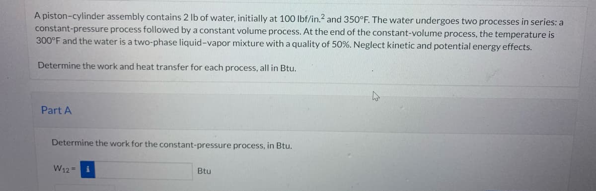 A piston-cylinder assembly contains 2 lb of water, initially at 100 lbf/in.2 and 350°F. The water undergoes two processes in series: a
constant-pressure process followed by a constant volume process. At the end of the constant-volume process, the temperature is
300°F and the water is a two-phase liquid-vapor mixture with a quality of 50%. Neglect kinetic and potential energy effects.
Determine the work and heat transfer for each process, all in Btu.
Part A
Determine the work for the constant-pressure process, in Btu.
W12 =
Btu