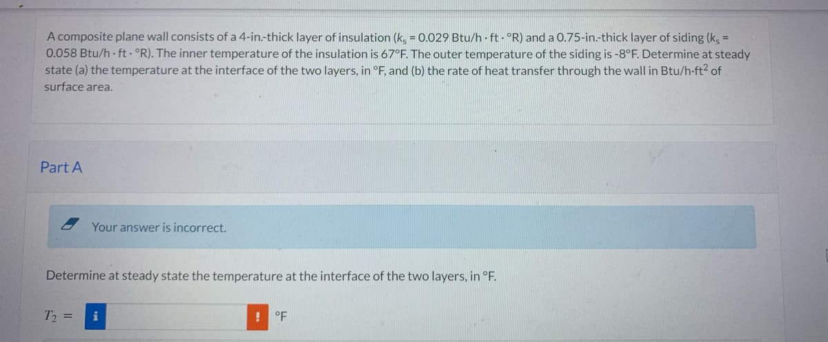 A composite plane wall consists of a 4-in.-thick layer of insulation (ks = 0.029 Btu/h ft. °R) and a 0.75-in.-thick layer of siding (ks =
0.058 Btu/h ft. °R). The inner temperature of the insulation is 67°F. The outer temperature of the siding is -8°F. Determine at steady
state (a) the temperature at the interface of the two layers, in °F, and (b) the rate of heat transfer through the wall in Btu/h-ft² of
surface area.
Part A
Your answer is incorrect.
Determine at steady state the temperature at the interface of the two layers, in °F.
T₂ =
i
!
°F