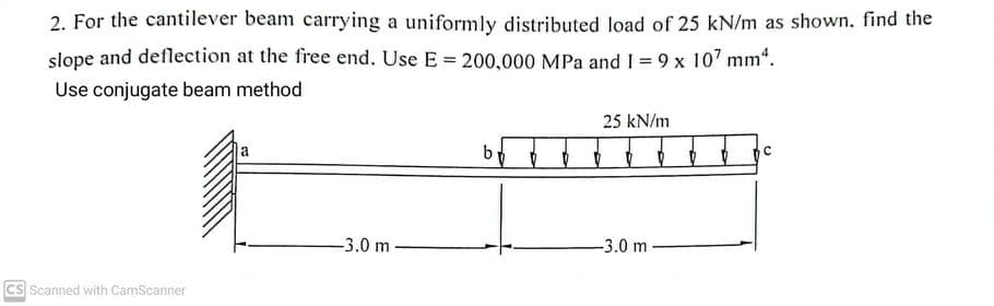 2. For the cantilever beam carrying a uniformly distributed load of 25 kN/m as shown. find the
slope and deflection at the free end. Use E = 200,000 MPa and I = 9 x 107 mm².
Use conjugate beam method
CS Scanned with CamScanner
a
-3.0 m
by
25 kN/m
-3.0 m
C