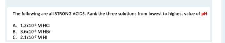 The following are all STRONG ACIDS. Rank the three solutions from lowest to highest value of pH
A. 1.2x10³ M HCI
B. 3.6x105 M HBr
C. 2.1x10¹7 M HI