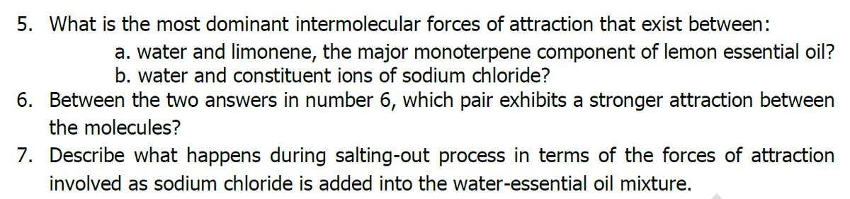 5. What is the most dominant intermolecular forces of attraction that exist between:
a. water and limonene, the major monoterpene component of lemon essential oil?
b. water and constituent ions of sodium chloride?
6. Between the two answers in number 6, which pair exhibits a stronger attraction between
the molecules?
7. Describe what happens during salting-out process in terms of the forces of attraction
involved as sodium chloride is added into the water-essential oil mixture.
