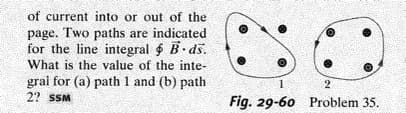 of current into or out of the
page. Two paths are indicated
for the line integral $ B.ds.
What is the value of the inte-
gral for (a) path 1 and (b) path
2? SSM
1
2
Fig. 29-60 Problem 35.
