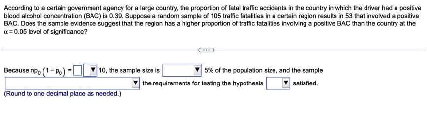 According to a certain government agency for a large country, the proportion of fatal traffic accidents in the country in which the driver had a positive
blood alcohol concentration (BAC) is 0.39. Suppose a random sample of 105 traffic fatalities in a certain region results in 53 that involved a positive
BAC. Does the sample evidence suggest that the region has a higher proportion of traffic fatalities involving a positive BAC than the country at the
a = 0.05 level of significance?
Because npo (1- Po)
10, the sample size is
5% of the population size, and the sample
the requirements for testing the hypothesis
satisfied.
(Round to one decimal place as needed.)
