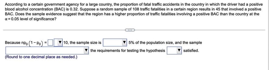 According to a certain government agency for a large country, the proportion of fatal traffic accidents in the country in which the driver had a positive
blood alcohol concentration (BAC) is 0.32. Suppose a random sample of 108 traffic fatalities in a certain region results in 45 that involved a positive
BAC. Does the sample evidence suggest that the region has a higher proportion of traffic fatalities involving a positive BAC than the country at the
a = 0.05 level of significance?
Because npo (1- Po)
10, the sample size is
5% of the population size, and the sample
| the requirements for testing the hypothesis
satisfied.
(Round to one decimal place as needed.)
