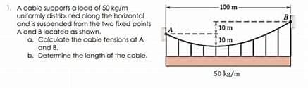 100 m
1. A cable supports a load of 50 kg/m
uniformly distributed along the horizontal
and is suspended from the two fixed points
A and B located as shown.
a. Calculate the cable tensions at A
and B.
b. Determine the length of the cable.
B
10 m
10 m
50 kg/m
