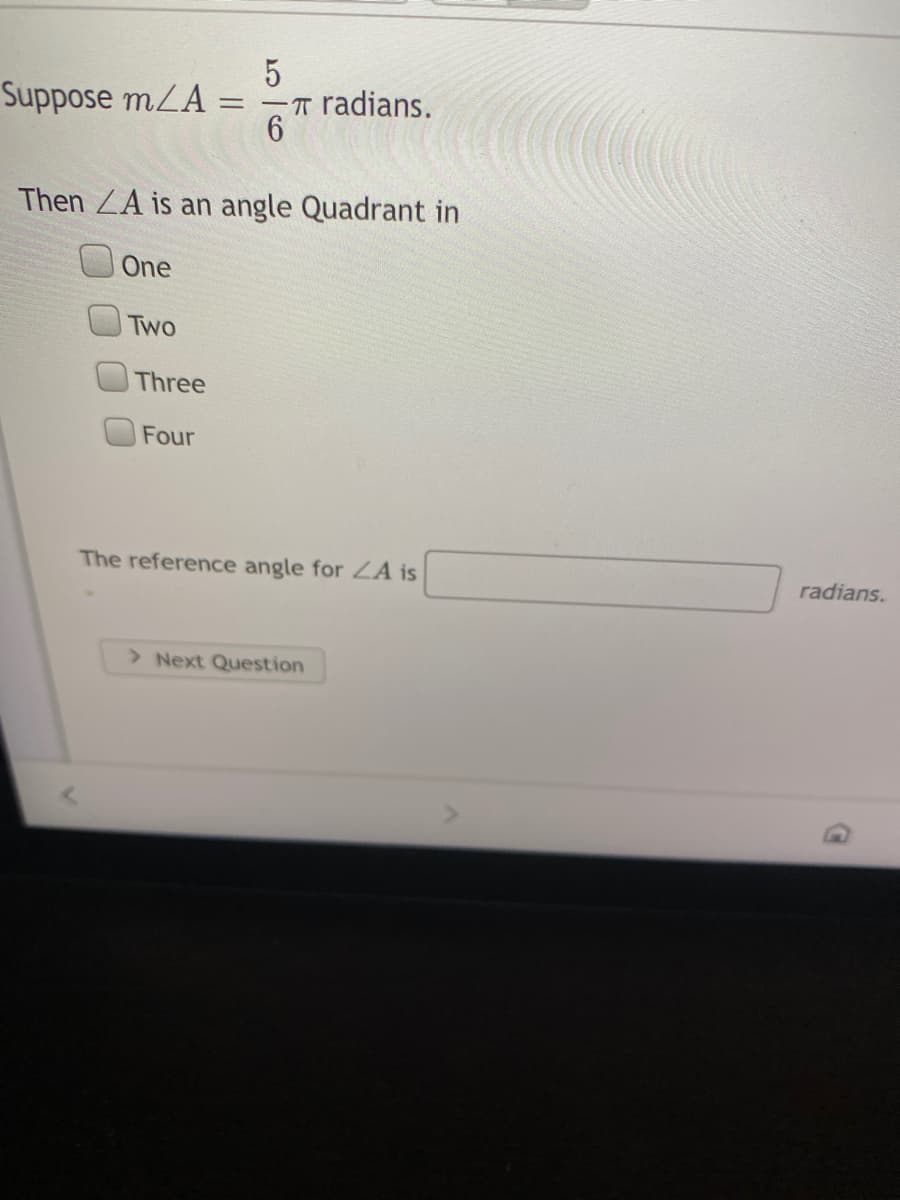 Suppose mLA =
-T radians.
%3D
Then ZA is an angle Quadrant in
One
Two
Three
Four
The reference angle for A is
radians.
> Next Question
