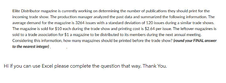 Elite Distributor magazine is currently working on determining the number of publications they should print for the
incoming trade show. The production manager analyzed the past data and summarized the following information. The
average demand for the magazine is 3264 issues with a standard deviation of 120 issues during a similar trade shows.
The magazine is sold for $10 each during the trade show and printing cost is $2.64 per issue. The leftover magazines is
sold to a trade association for $1 a magazine to be distributed to its members during the next annual meeting.
Considering this information, how many magazines should be printed before the trade show? (round your FINAL answer
to the nearest integer).
Hi if you can use Excel please complete the question that way. Thank You.
