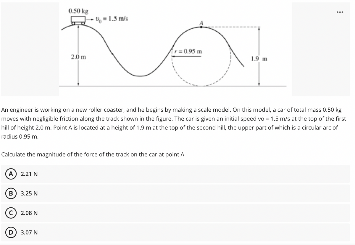 0.50 kg
- V, = 1.5 m/s
r= 0.95 m
2.0 m
1.9 m
An engineer is working on a new roller coaster, and he begins by making a scale model. On this model, a car of total mass 0.50 kg
moves with negligible friction along the track shown in the figure. The car is given an initial speed vo = 1.5 m/s at the top of the first
hill of height 2.0 m. Point A is located at a height of 1.9 m at the top of the second hill, the upper part of which is a circular arc of
radius 0.95 m.
Calculate the magnitude of the force of the track on the car at point A
A) 2.21 N
В
3.25 N
2.08 N
3.07 N
