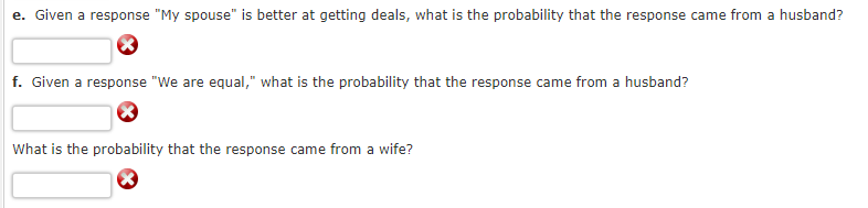 e. Given a response "My spouse" is better at getting deals, what is the probability that the response came from a husband?
f. Given a response "We are equal," what is the probability that the response came from a husband?
What is the probability that the response came from a wife?
