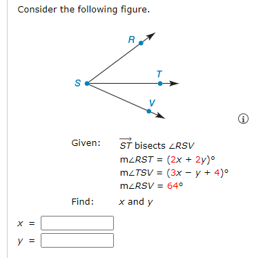 Consider the following figure.
X
y =
S
Given:
Find:
R
T
ST bisects LRSV
m<RST = (2x + 2y)⁰
mZTSV = (3x - y + 4)º
mZRSV = 64°
x and y
i