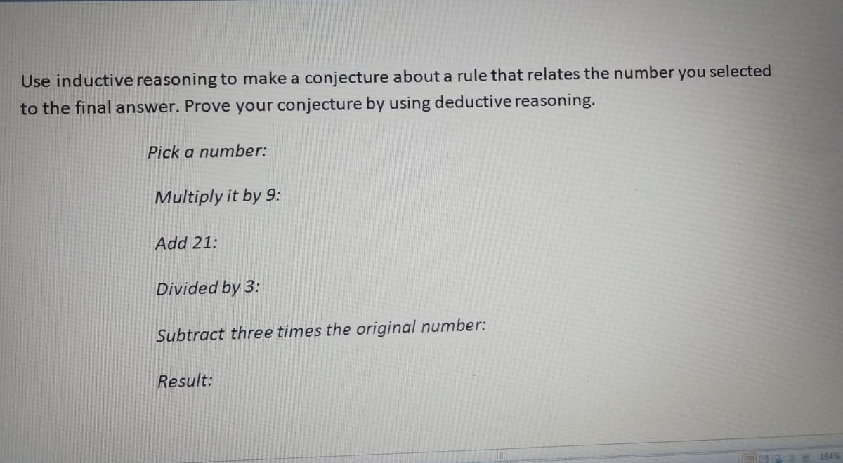Use inductive reasoning to make a conjecture about a rule that relates the number you selected
to the final answer. Prove your conjecture by using deductive reasoning.
Pick a number:
Multiply it by 9:
Add 21:
Divided by 3:
Subtract three times the original number:
Result:
164%
