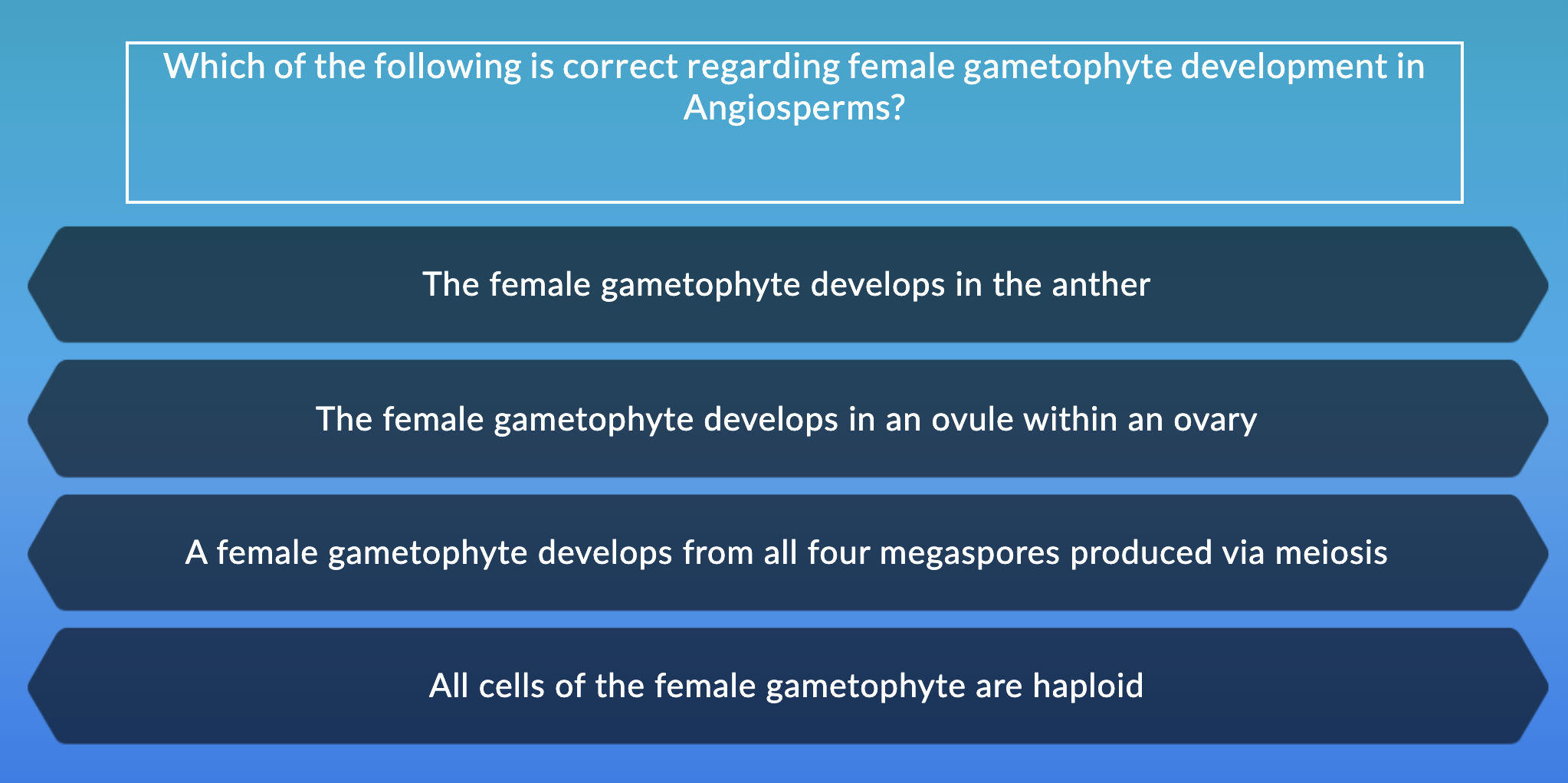 Which of the following is correct regarding female gametophyte development in
Angiosperms?
The female gametophyte develops in the anther
The female gametophyte develops in an ovule within an ovary
A female gametophyte develops from all four megaspores produced via meiosis
All cells of the female gametophyte are haploid
