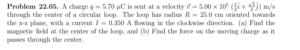 Problem 22.05. A charge q = 5.70 µC is sent at a velocity 7 = 5.00 × 105 (¹ + √³) m/s
through the center of a circular loop. The loop has radius R = 25.0 cm oriented towards
the x-z plane, with a current I = 0.350 A flowing in the clockwise direction. (a) Find the
magnetic field at the center of the loop, and (b) Find the force on the moving charge as it
passes through the center.