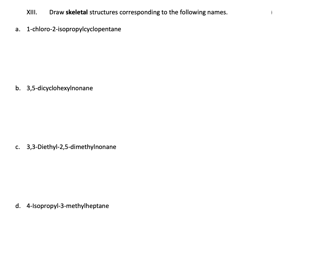 XIII. Draw skeletal structures corresponding to the following names.
a. 1-chloro-2-isopropylcyclopentane
b. 3,5-dicyclohexylnonane
c. 3,3-Diethyl-2,5-dimethylnonane
d. 4-Isopropyl-3-methylheptane