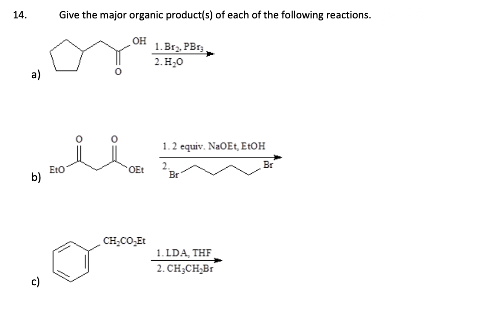 14.
a)
b)
c)
Give the major organic product(s) of each of the following reactions.
EtO
OH
OEt
CH,CO Et
1. Br₂, PBr3
2. H₂O
1.2 equiv. NaOEt, EtOH
2.
Br
1.LDA, THF
2. CH₂CH₂Br
Br