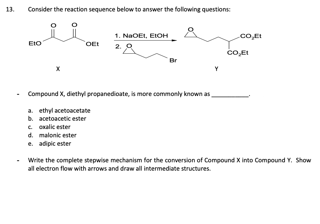 13.
Consider the reaction sequence below to answer the following questions:
EtO
X
C. oxalic ester
d.
e. adipic ester
OEt
malonic ester
1. NaOEt, EtOH
2.
Compound X, diethyl propanedioate, is more commonly known as
a. ethyl acetoacetate
b.
acetoacetic ester
Br
Y
CO₂Et
CO₂Et
Write the complete stepwise mechanism for the conversion of Compound X into Compound Y. Show
all electron flow with arrows and draw all intermediate structures.