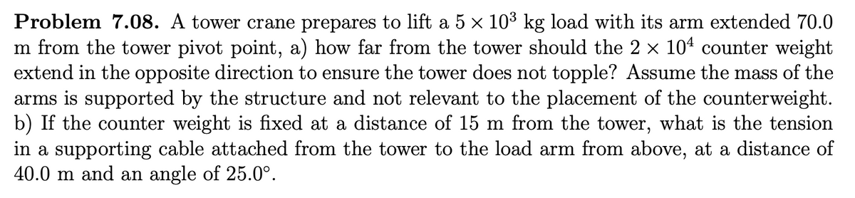 Problem 7.08. A tower crane prepares to lift a 5 × 10³ kg load with its arm extended 70.0
m from the tower pivot point, a) how far from the tower should the 2 × 104 counter weight
extend in the opposite direction to ensure the tower does not topple? Assume the mass of the
arms is supported by the structure and not relevant to the placement of the counterweight.
b) If the counter weight is fixed at a distance of 15 m from the tower, what is the tension
in a supporting cable attached from the tower to the load arm from above, at a distance of
40.0 m and an angle of 25.0°.