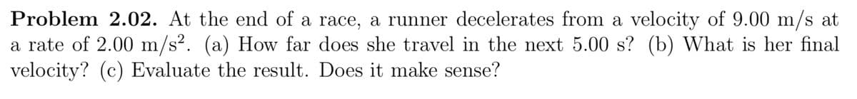 Problem 2.02. At the end of a race, a runner decelerates from a velocity of 9.00 m/s at
a rate of 2.00 m/s². (a) How far does she travel in the next 5.00 s? (b) What is her final
velocity? (c) Evaluate the result. Does it make sense?
