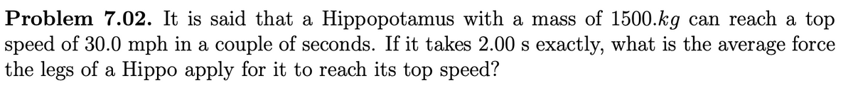 Problem 7.02. It is said that a Hippopotamus with a mass of 1500.kg can reach a top
speed of 30.0 mph in a couple of seconds. If it takes 2.00 s exactly, what is the average force
the legs of a Hippo apply for it to reach its top speed?