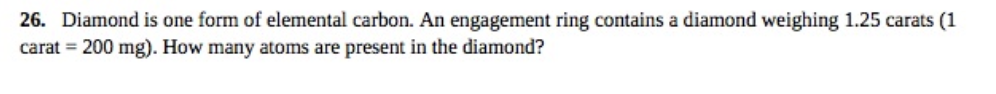 26. Diamond is one form of elemental carbon. An engagement ring contains a diamond weighing 1.25 carats (1
carat = 200 mg). How many atoms are present in the diamond?
