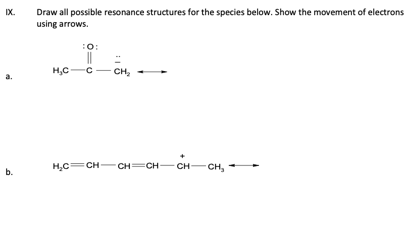 IX.
a.
b.
Draw all possible resonance structures for the species below. Show the movement of electrons
using arrows.
H₂C
:O:
H₂C=CH
CH₂
CH=CH-
+
CH
-CH3