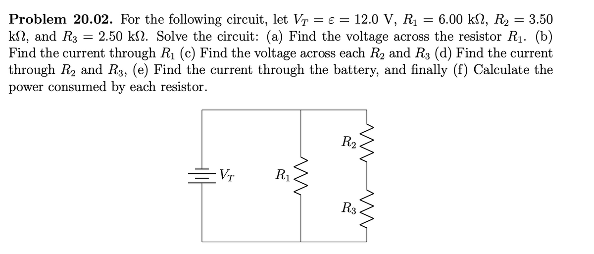 Problem 20.02. For the following circuit, let VT = = 12.0 V, R₁ = 6.00 kn, R₂ = 3.50
ΚΩ,
kn, and R3 = 2.50 kn. Solve the circuit: (a) Find the voltage across the resistor R₁. (b)
Find the current through R₁ (c) Find the voltage across each R2₂ and R3 (d) Find the current
through R₂ and R3, (e) Find the current through the battery, and finally (f) Calculate the
power consumed by each resistor.
=VT
m
R₁
R₂
R3
m
ww