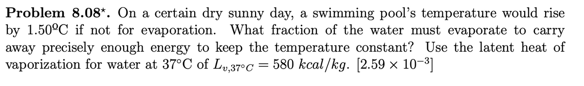 Problem 8.08*. On a certain dry sunny day, a swimming pool's temperature would rise
by 1.50ºC if not for evaporation. What fraction of the water must evaporate to carry
away precisely enough energy to keep the temperature constant? Use the latent heat of
vaporization for water at 37°C of L,37°c = 580 kcal/kg. [2.59 x 10-³]
×