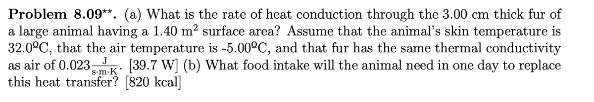 Problem 8.09**. (a) What is the rate of heat conduction through the 3.00 cm thick fur of
a large animal having a 1.40 m² surface area? Assume that the animal's skin temperature is
32.0ºC, that the air temperature is -5.00°C, and that fur has the same thermal conductivity
as air of 0.023.mK [39.7 W] (b) What food intake will the animal need in one day to replace
this heat transfer? [820 kcal]
J