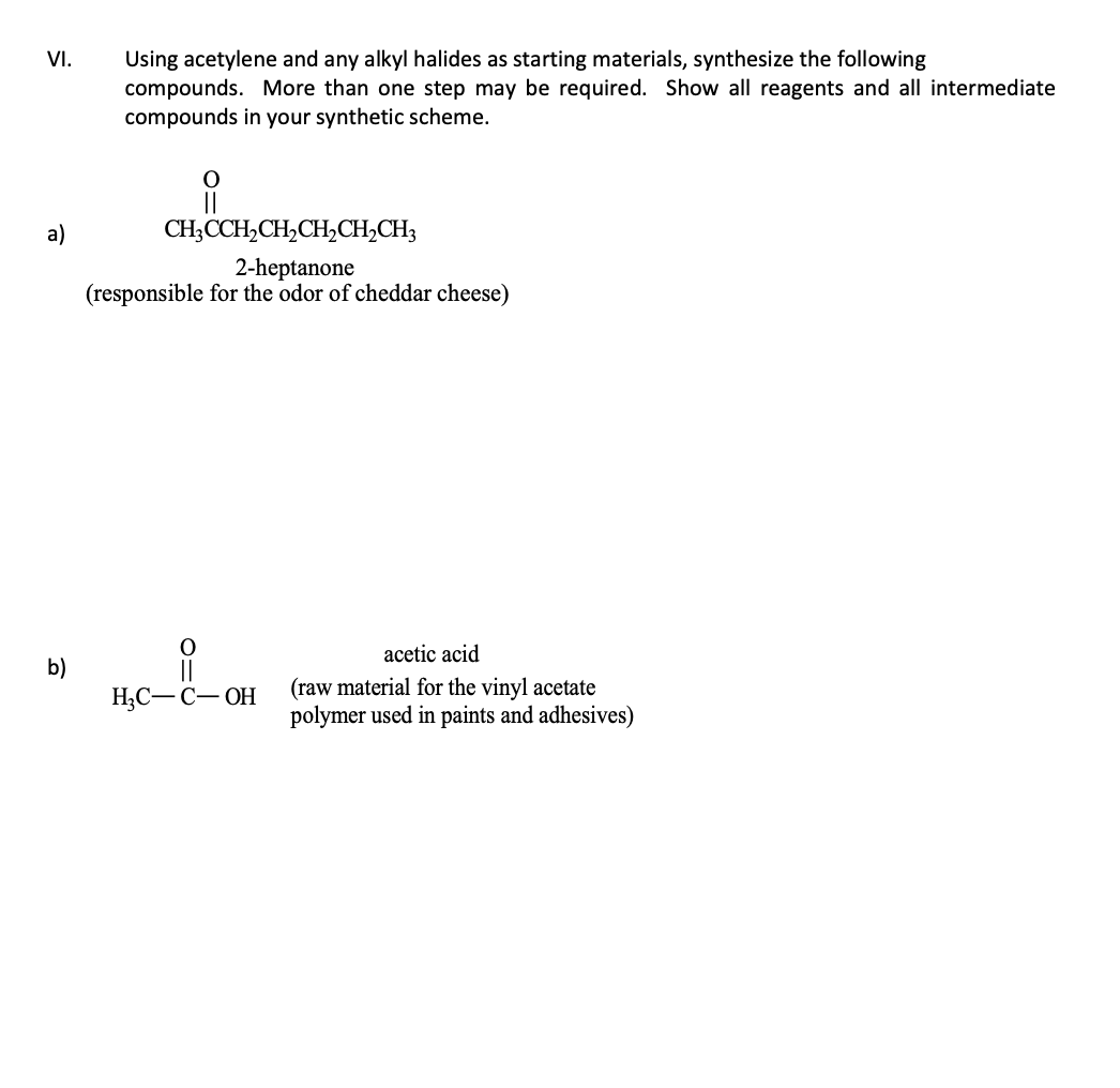 VI.
a)
b)
Using acetylene and any alkyl halides as starting materials, synthesize the following
compounds. More than one step may be required. Show all reagents and all intermediate
compounds in your synthetic scheme.
O
CH3CCH₂CH₂CH₂CH₂CH3
2-heptanone
(responsible for the odor of cheddar cheese)
H₂C-C-OH
acetic acid
(raw material for the vinyl acetate
polymer used in paints and adhesives)