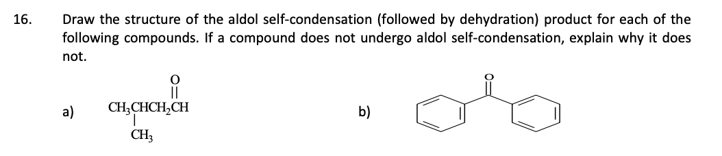 16.
Draw the structure of the aldol self-condensation (followed by dehydration) product for each of the
following compounds. If a compound does not undergo aldol self-condensation, explain why it does
not.
a)
||
CH3CHCH₂CH
T
CH₂
b)
