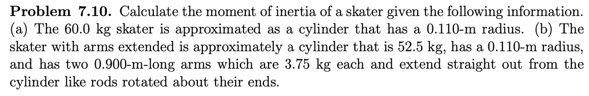 Problem 7.10. Calculate the moment of inertia of a skater given the following information.
(a) The 60.0 kg skater is approximated as a cylinder that has a 0.110-m radius. (b) The
skater with arms extended is approximately a cylinder that is 52.5 kg, has a 0.110-m radius,
and has two 0.900-m-long arms which are 3.75 kg each and extend straight out from the
cylinder like rods rotated about their ends.