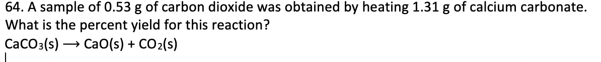 64. A sample of 0.53 g of carbon dioxide was obtained by heating 1.31 g of calcium carbonate.
What is the percent yield for this reaction?
СаСOз(s) — Са0(s) + CO2(s)
→ CaO(s) + CO2(s)
