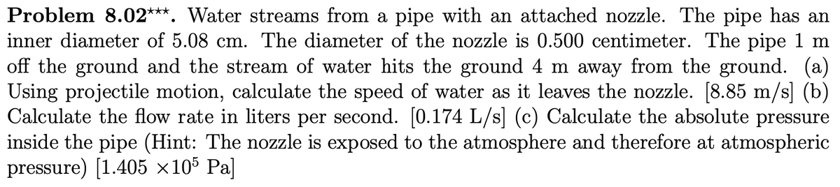 Problem 8.02***. Water streams from a pipe with an attached nozzle. The pipe has an
inner diameter of 5.08 cm. The diameter of the nozzle is 0.500 centimeter. The pipe 1 m
off the ground and the stream of water hits the ground 4 m away from the ground. (a)
Using projectile motion, calculate the speed of water as it leaves the nozzle. [8.85 m/s] (b)
Calculate the flow rate in liters per second. [0.174 L/s] (c) Calculate the absolute pressure
inside the pipe (Hint: The nozzle is exposed to the atmosphere and therefore at atmospheric
pressure) [1.405 ×105 Pa]