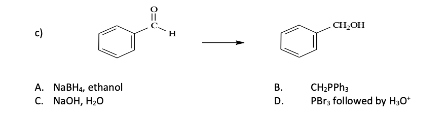 c)
A. NaBH4, ethanol
C. NaOH, H₂O
0=U
H
B.
D.
CH₂OH
CH₂PPh3
PBr3 followed by H3O+