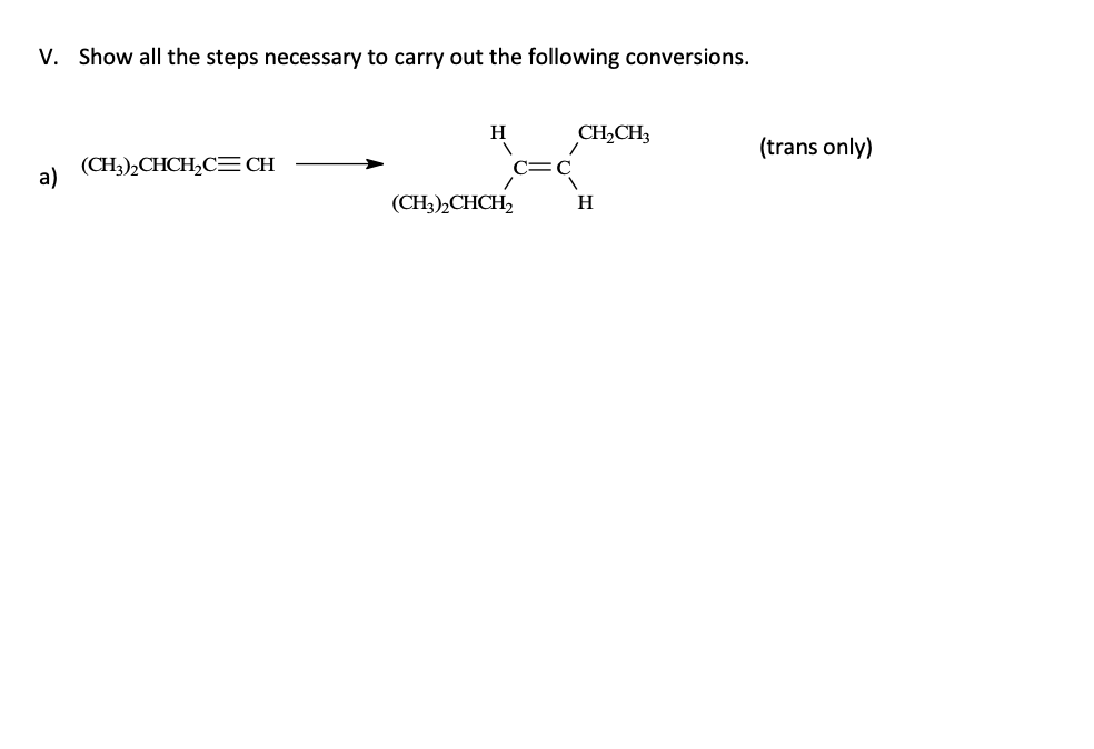 V. Show all the steps necessary to carry out the following conversions.
a)
(CH3)2CHCH₂C=CH
H
(CH3)2CHCH2
CH₂CH3
H
(trans only)