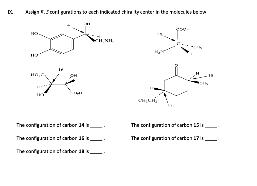 IX.
Assign R, S configurations to each indicated chirality center in the molecules below.
HO.
HO
16.
OH
Ye
H
HO₂C
H
14.
HO
CO₂H
OH
The configuration of carbon 14 is
The configuration of carbon 16 is
The configuration of carbon 18 is
H
CH,NH,
H
15.
H₂N
CH3CH₂
17.
COOH
----CH3
H
CH3
The configuration of carbon 15 is
The configuration of carbon 17 is
18.