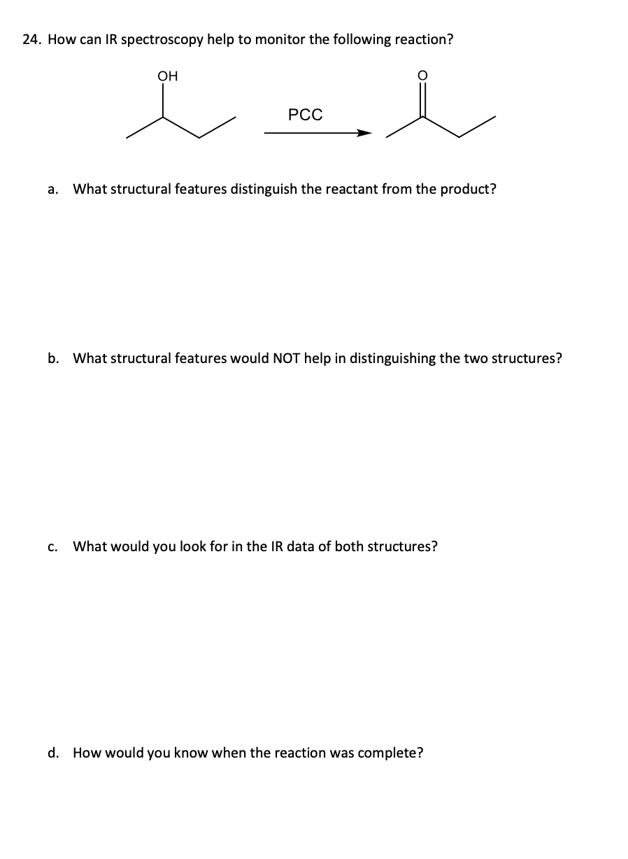24. How can IR spectroscopy help to monitor the following reaction?
OH
e
PCC
a. What structural features distinguish the reactant from the product?
b. What structural features would NOT help in distinguishing the two structures?
C. What would you look for in the IR data of both structures?
d. How would you know when the reaction was complete?