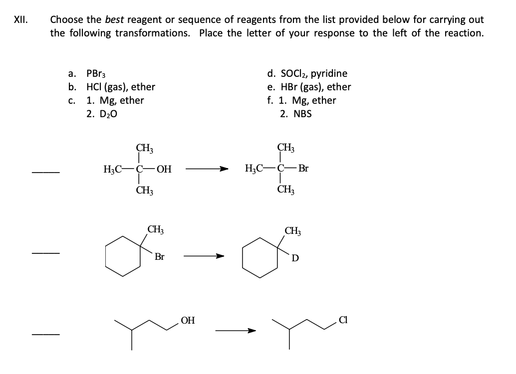 XII.
Choose the best reagent or sequence of reagents from the list provided below for carrying out
the following transformations. Place the letter of your response to the left of the reaction.
a. PBr3
b. HCI (gas), ether
C.
1. Mg, ether
2. D₂O
CH3
H3C-C-OH
CH3
CH3
Br
OH
d. SOCI2, pyridine
e. HBr (gas), ether
f. 1. Mg, ether
2. NBS
CH3
H₂C-C-Br
CH3
CH3
D
Cl