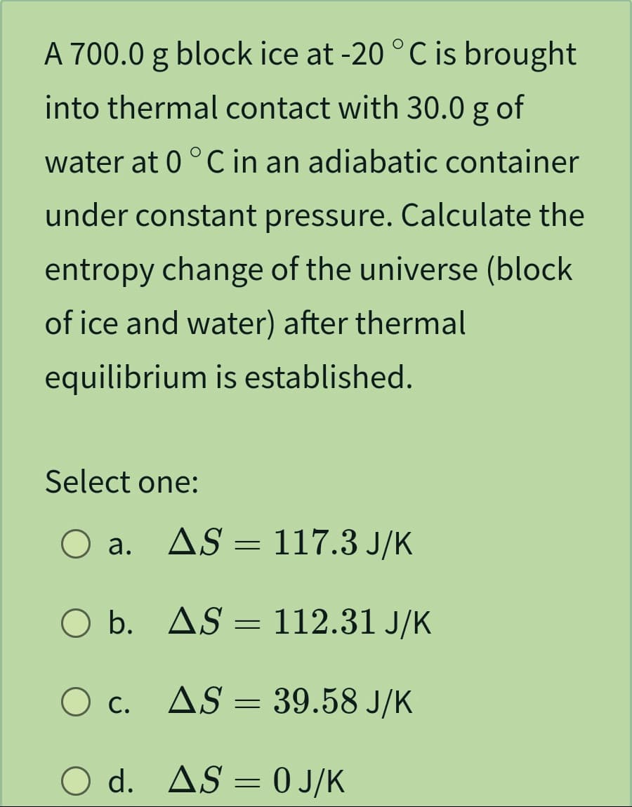 A 700.0 g block ice at -20 °C is brought
into thermal contact with 30.0 g of
water at 0 °C in an adiabatic container
under constant pressure. Calculate the
entropy change of the universe (block
of ice and water) after thermal
equilibrium is established.
Select one:
O a.
O b.
AS
AS
O c.
= 117.3 J/K
AS =
112.31 J/K
39.58 J/K
AS =
O d. AS = 0 J/K