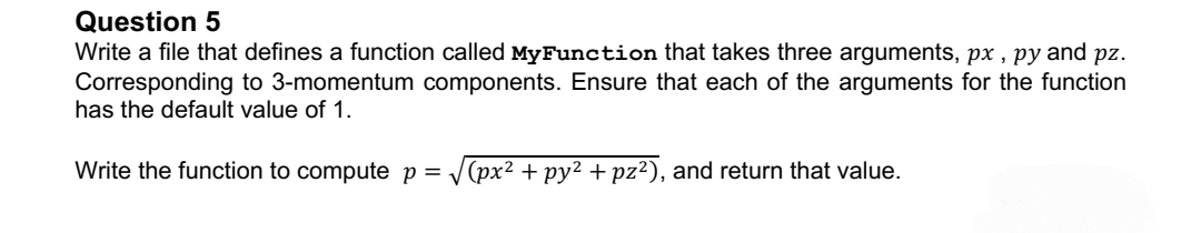 Question 5
Write a file that defines a function called MyFunction that takes three arguments, px, py and pz.
Corresponding to 3-momentum components. Ensure that each of the arguments for the function
has the default value of 1.
Write the function to compute p = √(px² + py² +pz²), and return that value.