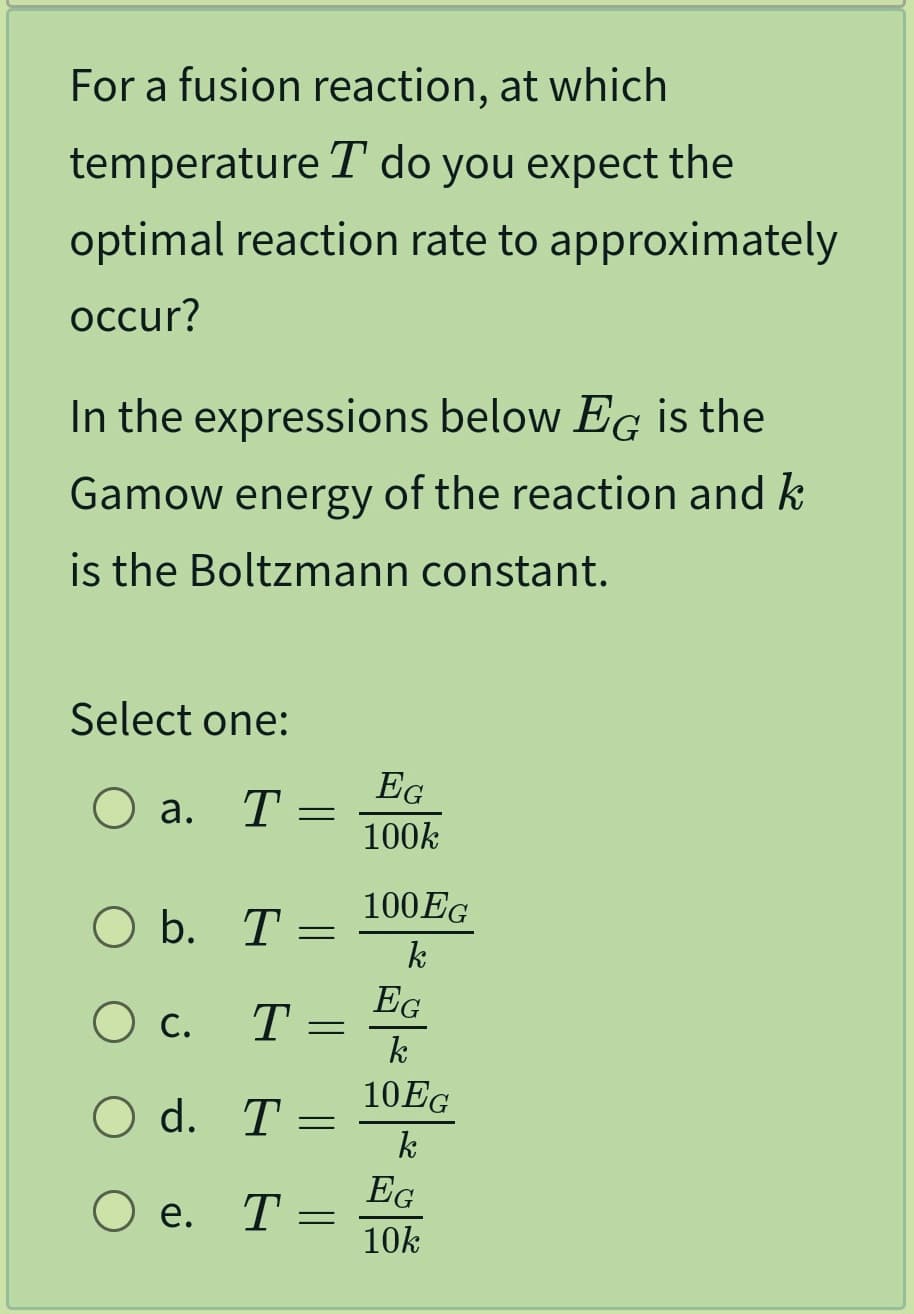 For a fusion reaction, at which
temperature T do you expect the
optimal reaction rate to approximately
occur?
In the expressions below EG is the
Gamow energy of the reaction and k
is the Boltzmann constant.
Select one:
O a. T
O b. T
O c. T
O d. T
O e.
T
=
=
=
=
=
EG
100k
100EG
k
EG
k
10EG
k
EG
10k
