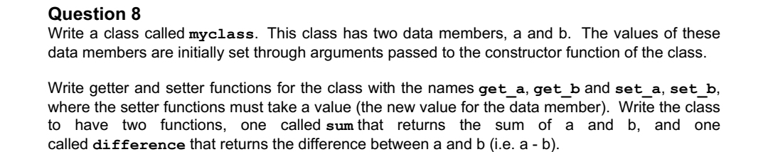 Question 8
Write a class called myclass. This class has two data members, a and b. The values of these
data members are initially set through arguments passed to the constructor function of the class.
Write getter and setter functions for the class with the names get_a, get_b and set_a, set_b,
where the setter functions must take a value (the new value for the data member). Write the class
to have two functions, one called sum that returns the sum of a and b, and one
called difference that returns the difference between a and b (i.e. a - b).