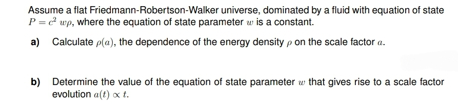 Assume a flat Friedmann-Robertson-Walker universe, dominated by a fluid with equation of state
P = c²wp, where the equation of state parameter w is a constant.
a) Calculate p(a), the dependence of the energy density p on the scale factor a.
b) Determine the value of the equation of state parameter w that gives rise to a scale factor
evolution a(t) x t.