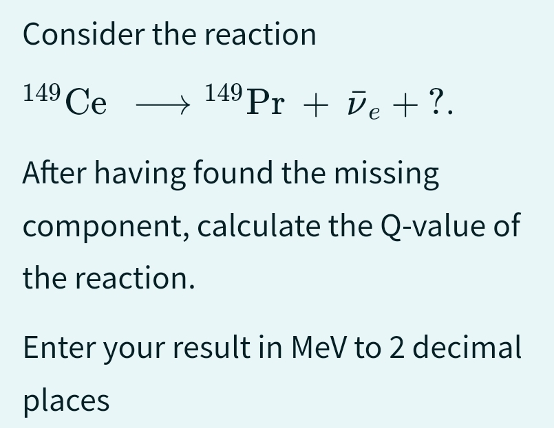 Consider
the reaction
149 Ce 149 Pr + Ve + ?.
→
After having found the missing
component, calculate the Q-value of
the reaction.
Enter your result in MeV to 2 decimal
places