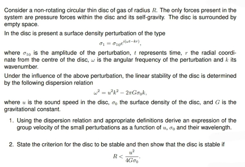 Consider a non-rotating circular thin disc of gas of radius R. The only forces present in the
system are pressure forces within the disc and its self-gravity. The disc is surrounded by
empty space.
In the disc is present a surface density perturbation of the type
01 = 010e (wt-kr)
where σ10 is the amplitude of the perturbation, t represents time, r the radial coordi-
nate from the centre of the disc, w is the angular frequency of the perturbation and k its
wavenumber.
Under the influence of the above perturbation, the linear stability of the disc is determined
by the following dispersion relation
w² = u²k² - 2πGook,
where u is the sound speed in the disc, σ the surface density of the disc, and G is the
gravitational constant.
1. Using the dispersion relation and appropriate definitions derive an expression of the
group velocity of the small perturbations as a function of u, σo and their wavelength.
2. State the criterion for the disc to be stable and then show that the disc is stable if
R<
u²
4Gσo