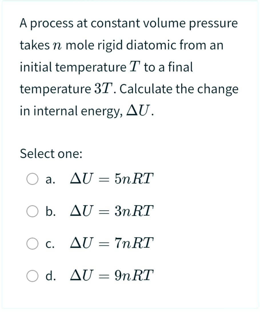 A process at constant volume pressure
takes n mole rigid diatomic from an
initial temperature T to a final
temperature 3T. Calculate the change
in internal energy, AU.
Select one:
a.
O b.
O c.
AU
b. AU 3n RT
=
O d.
5n RT
=
AU = 7nRT
d. AU = 9n RT